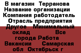 В магазин "Терранова › Название организации ­ Компания-работодатель › Отрасль предприятия ­ Другое › Минимальный оклад ­ 15 000 - Все города Работа » Вакансии   . Самарская обл.,Октябрьск г.